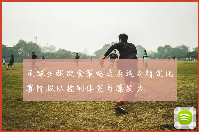 足球生酮饮食策略是否适合特定比赛阶段以控制体重与爆发力