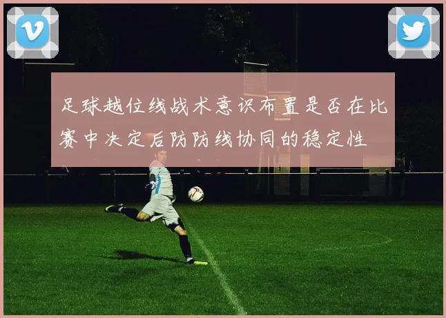 足球越位线战术意识布置是否在比赛中决定后防防线协同的稳定性